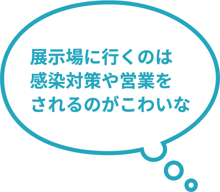 展示場に行くのは感染対策や営業をされるのが怖いな